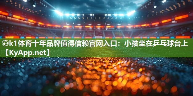 ⚽k1体育十年品牌值得信赖官网入口：小孩坐在乒乓球台上