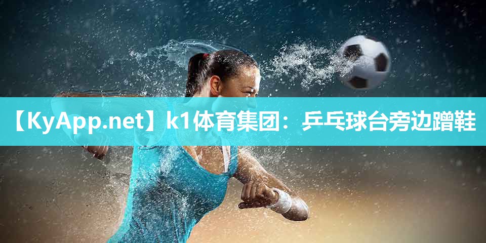 k1体育集团：乒乓球台旁边蹭鞋