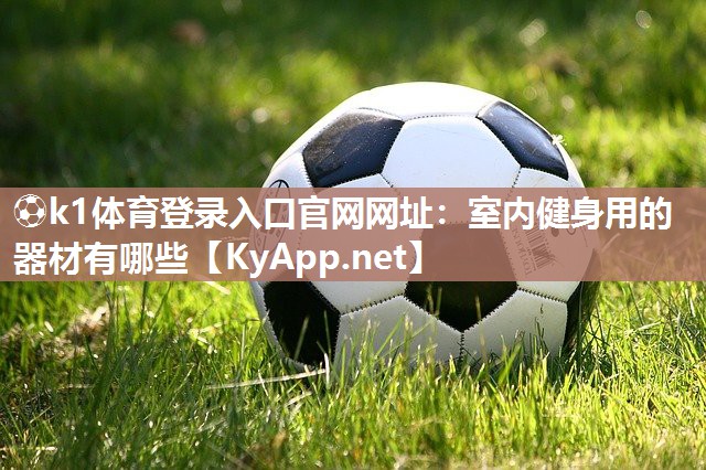 ⚽k1体育登录入口官网网址：室内健身用的器材有哪些