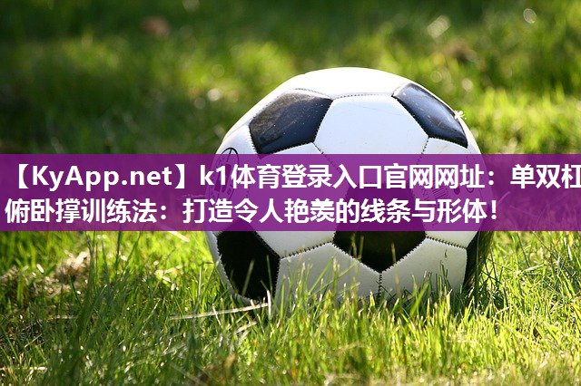 k1体育登录入口官网网址：单双杠俯卧撑训练法：打造令人艳羡的线条与形体！